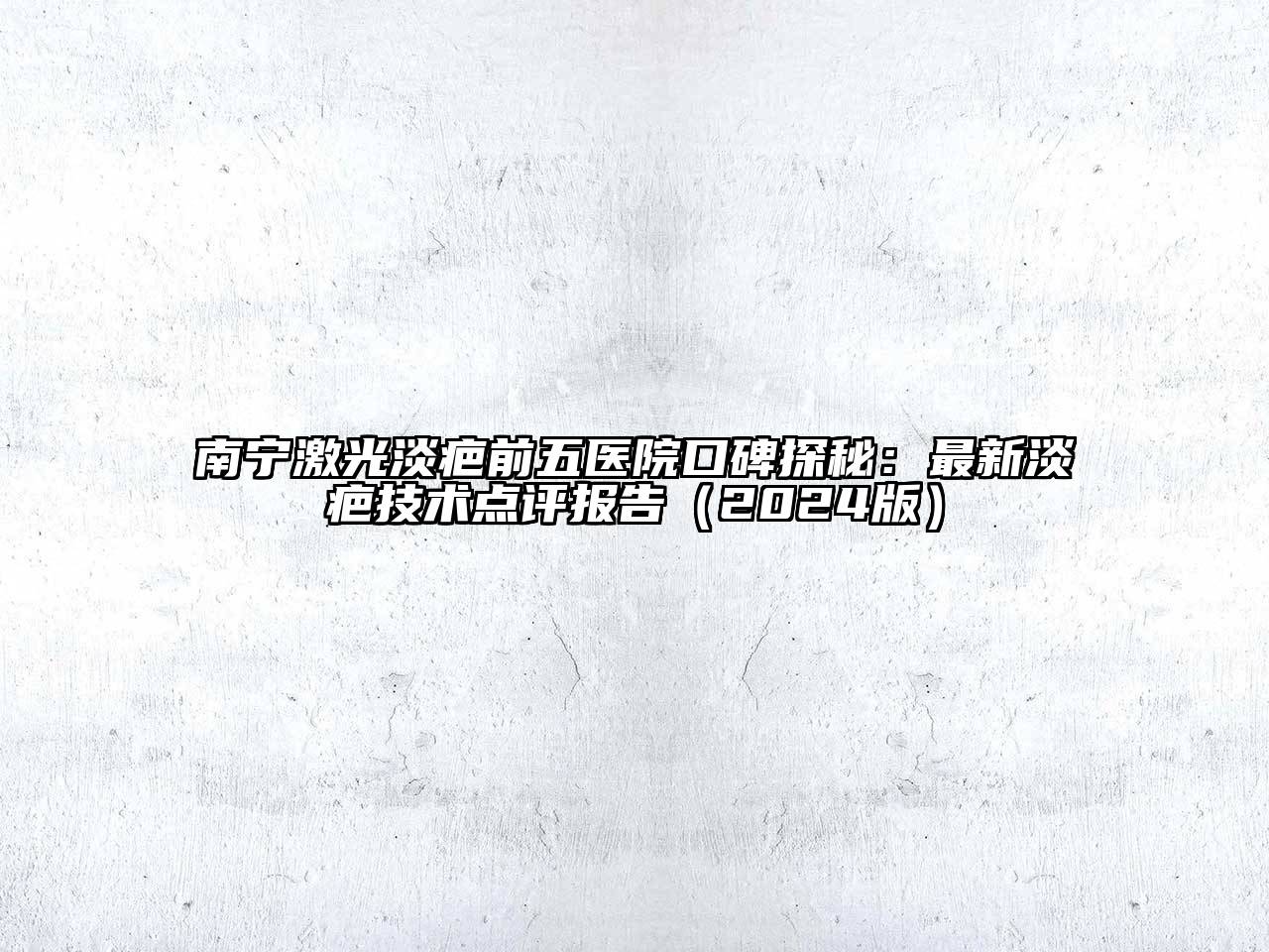 南宁激光淡疤前五医院口碑探秘：最新淡疤技术点评报告2025年