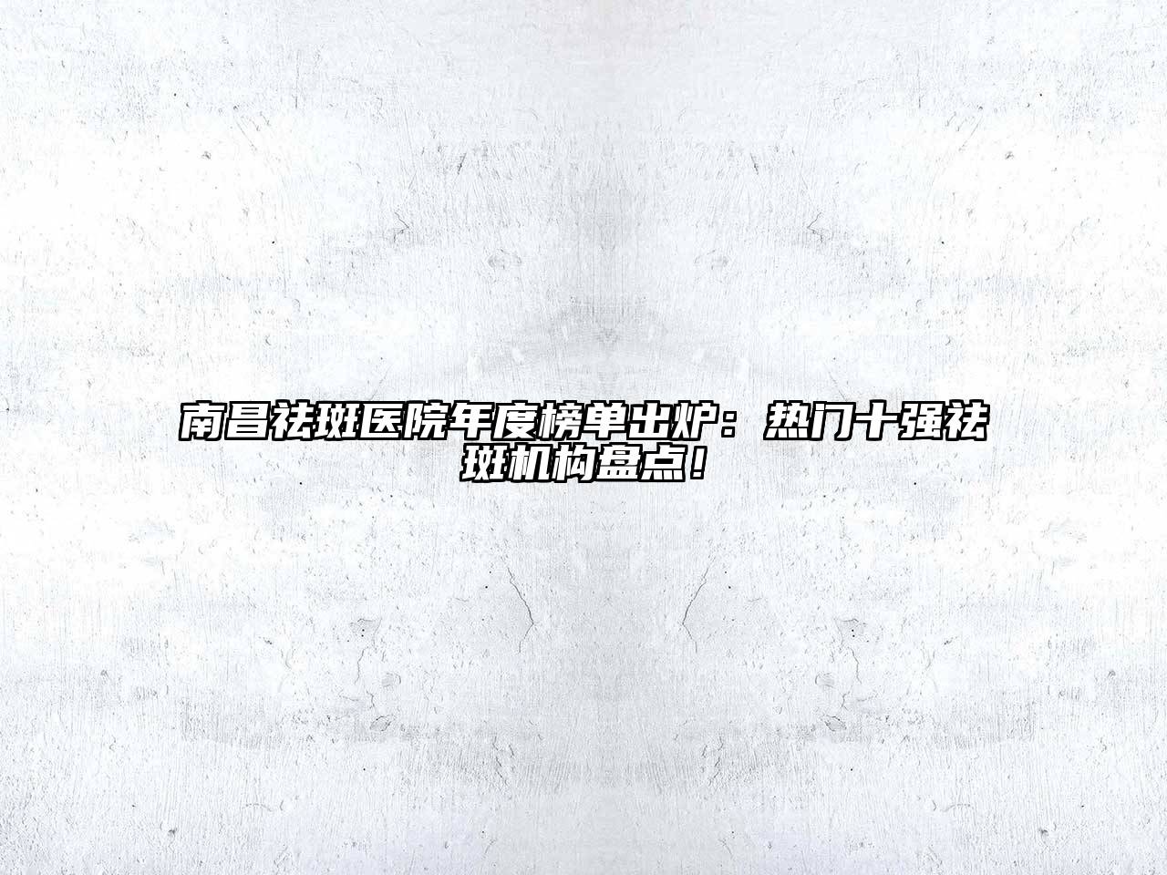 南昌祛斑医院年度榜单出炉：热门十强祛斑机构盘点！