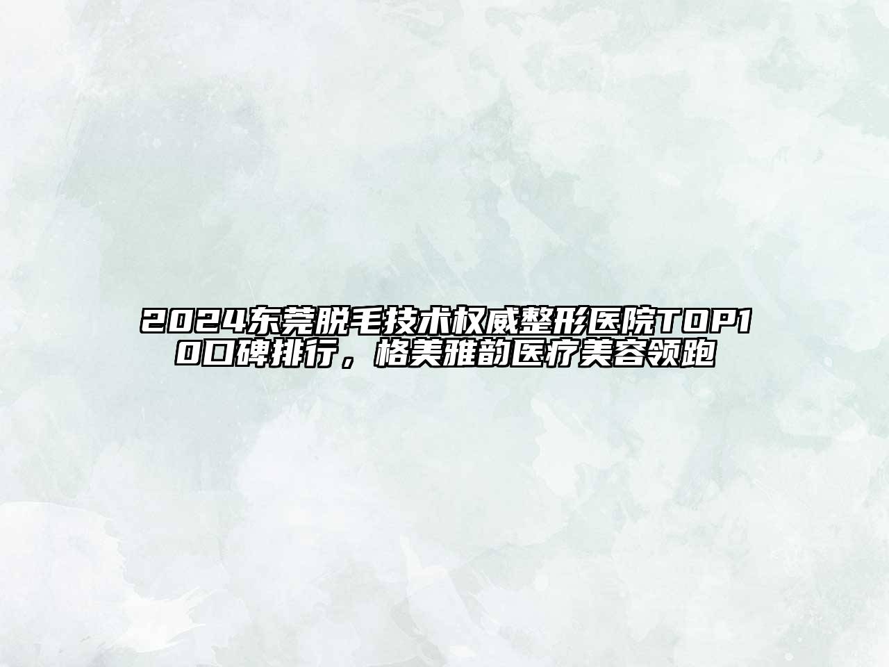 2025东莞脱毛技术权威整形医院TOP10口碑排行，格美雅韵医疗美容领跑