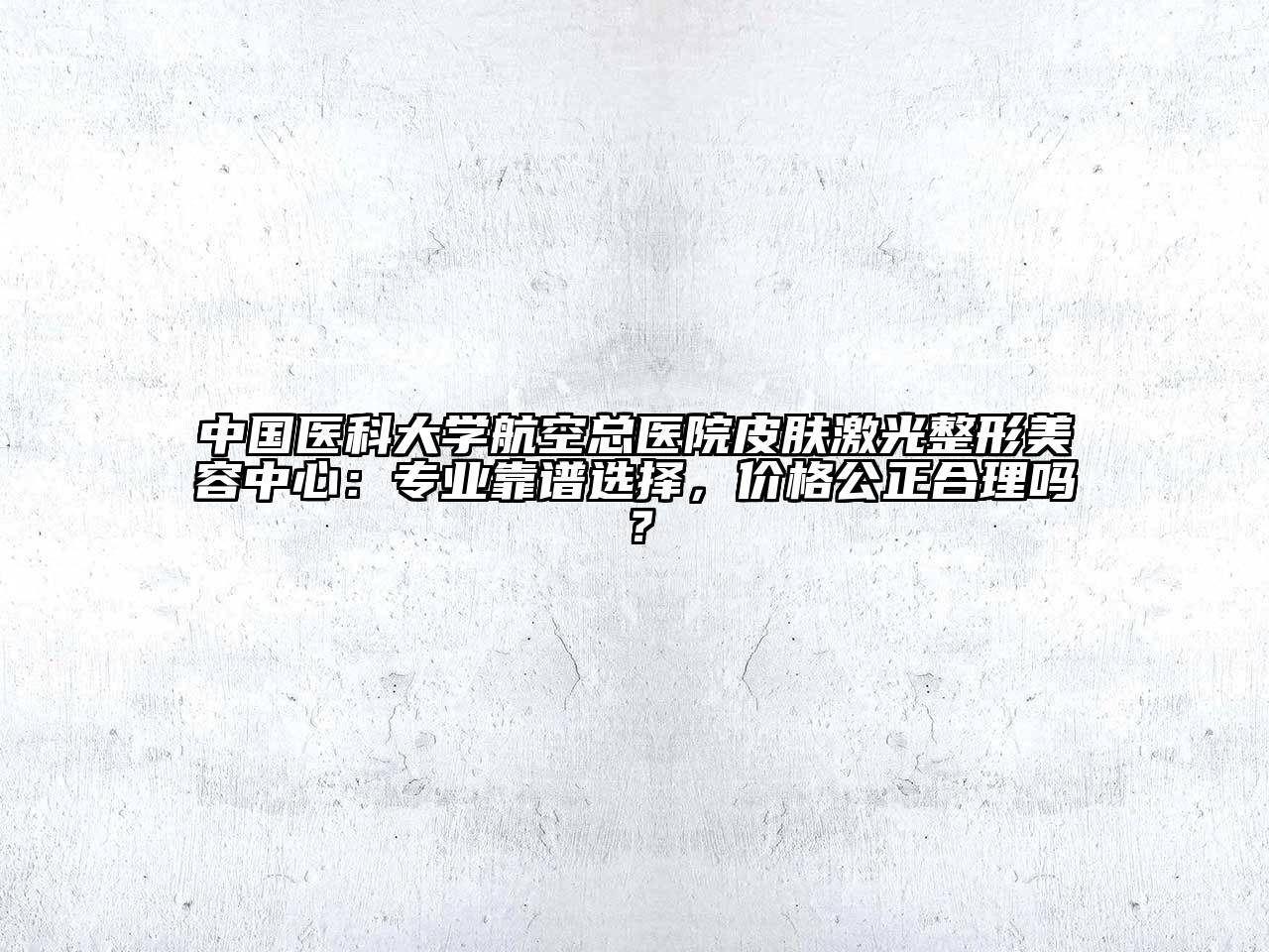 中国医科大学航空总医院皮肤激光整形美容中心：专业靠谱选择，价格公正合理吗？