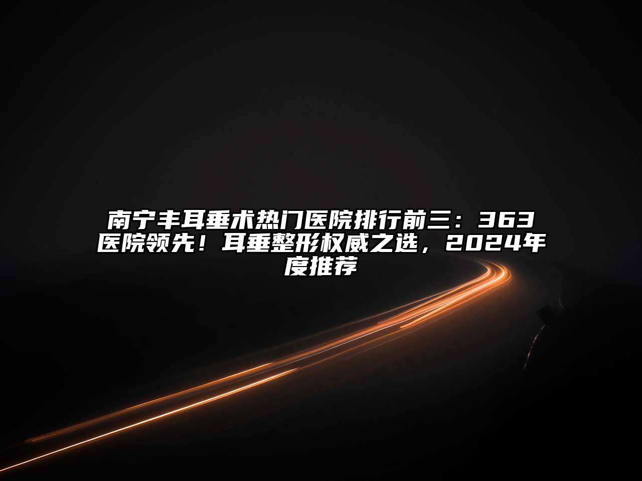 南宁丰耳垂术热门医院排行前三：363医院领先！耳垂整形权威之选，2025年度推荐