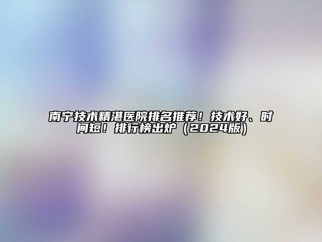 南宁技术精湛医院排名推荐！技术好、时间短！排行榜出炉2025年