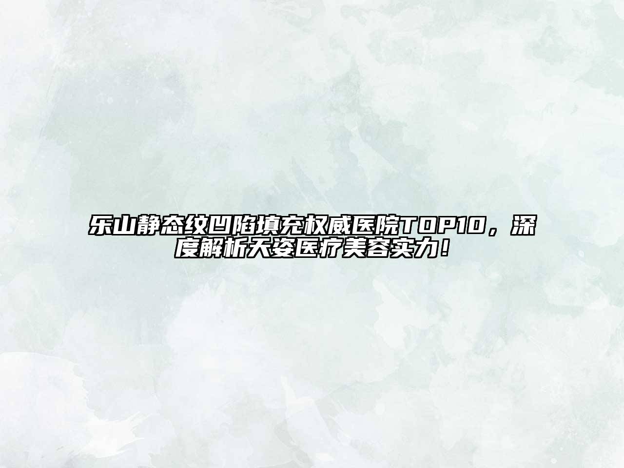 乐山静态纹凹陷填充权威医院TOP10，深度解析天姿医疗美容实力！