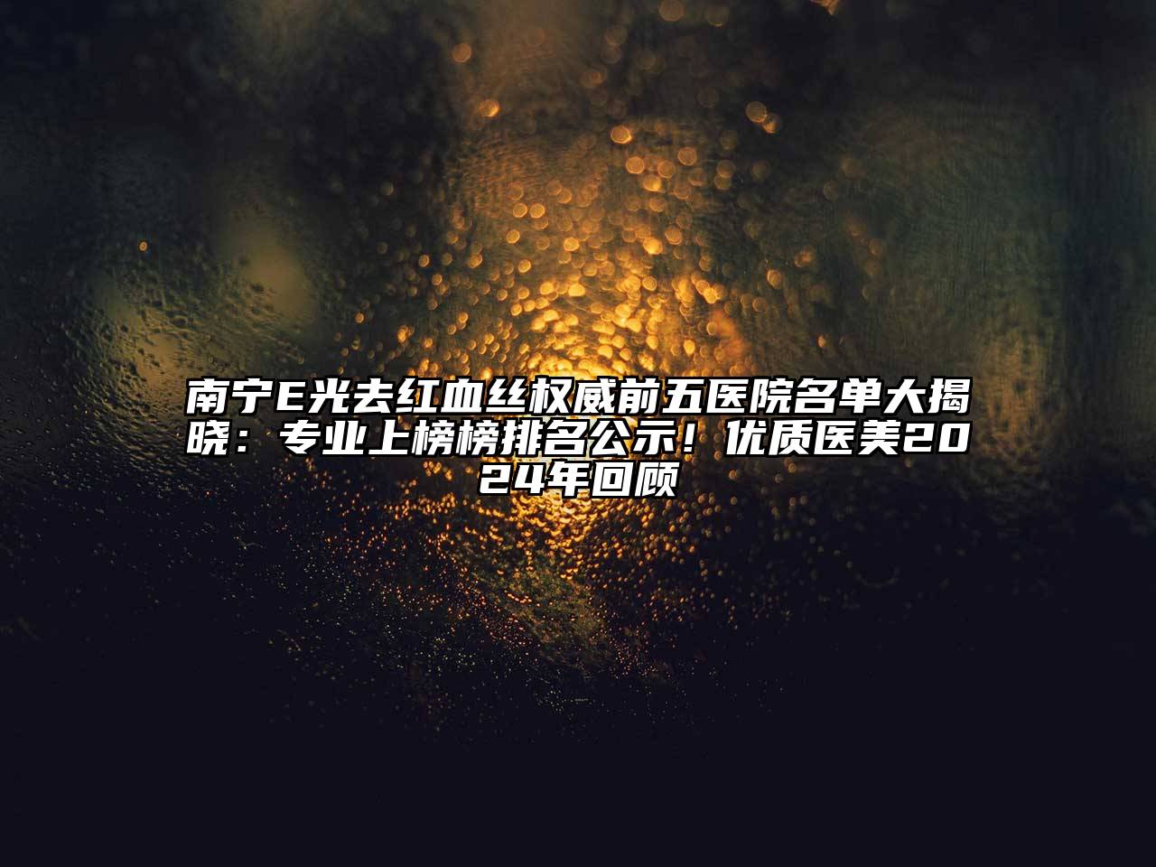 南宁E光去红血丝权威前五医院名单大揭晓：专业上榜榜排名公示！优质医美2025年回顾
