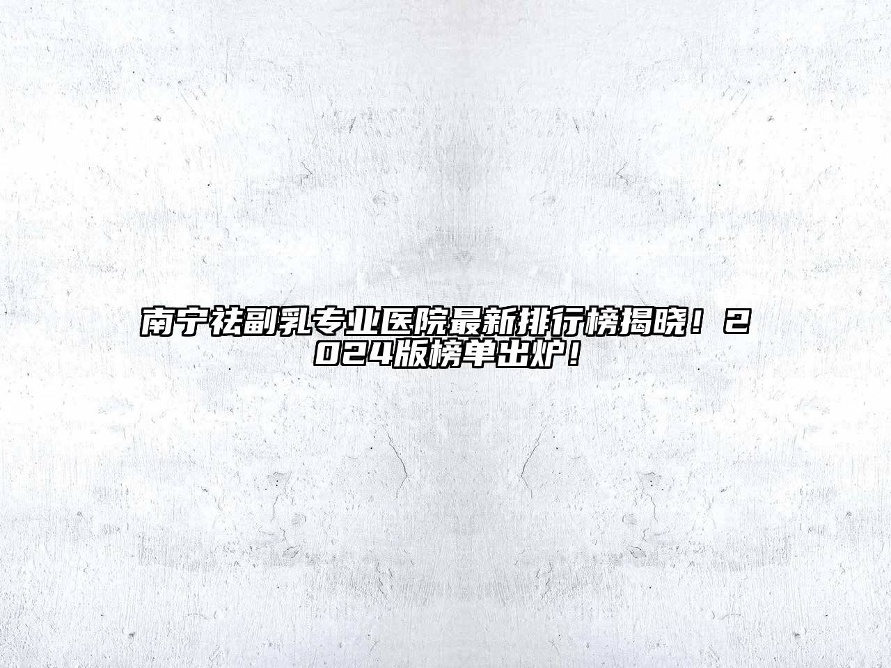 南宁祛副乳专业医院最新排行榜揭晓！2025版榜单出炉！