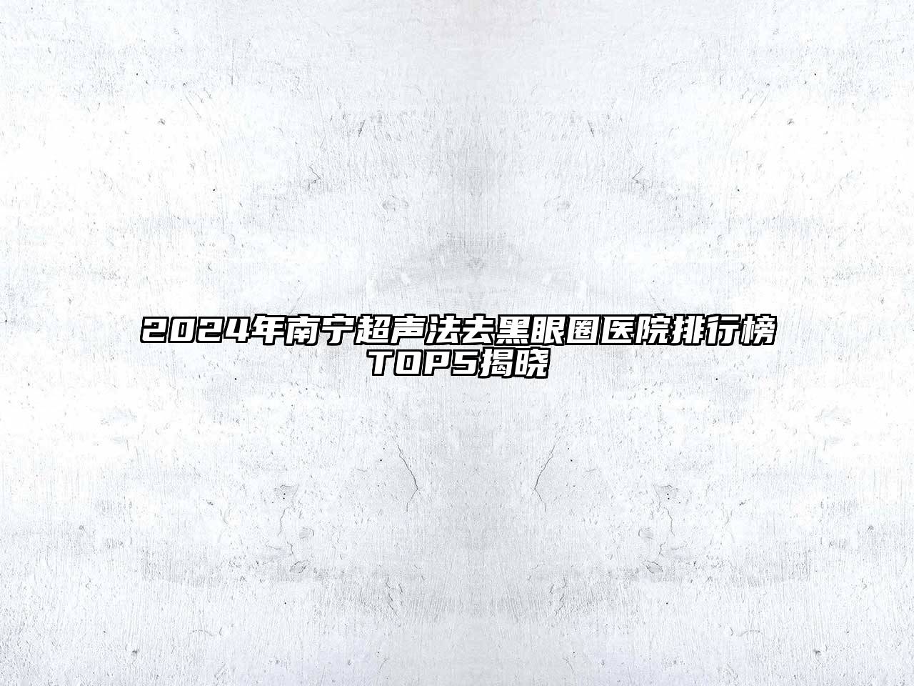 2025年南宁超声法去黑眼圈医院排行榜TOP5揭晓