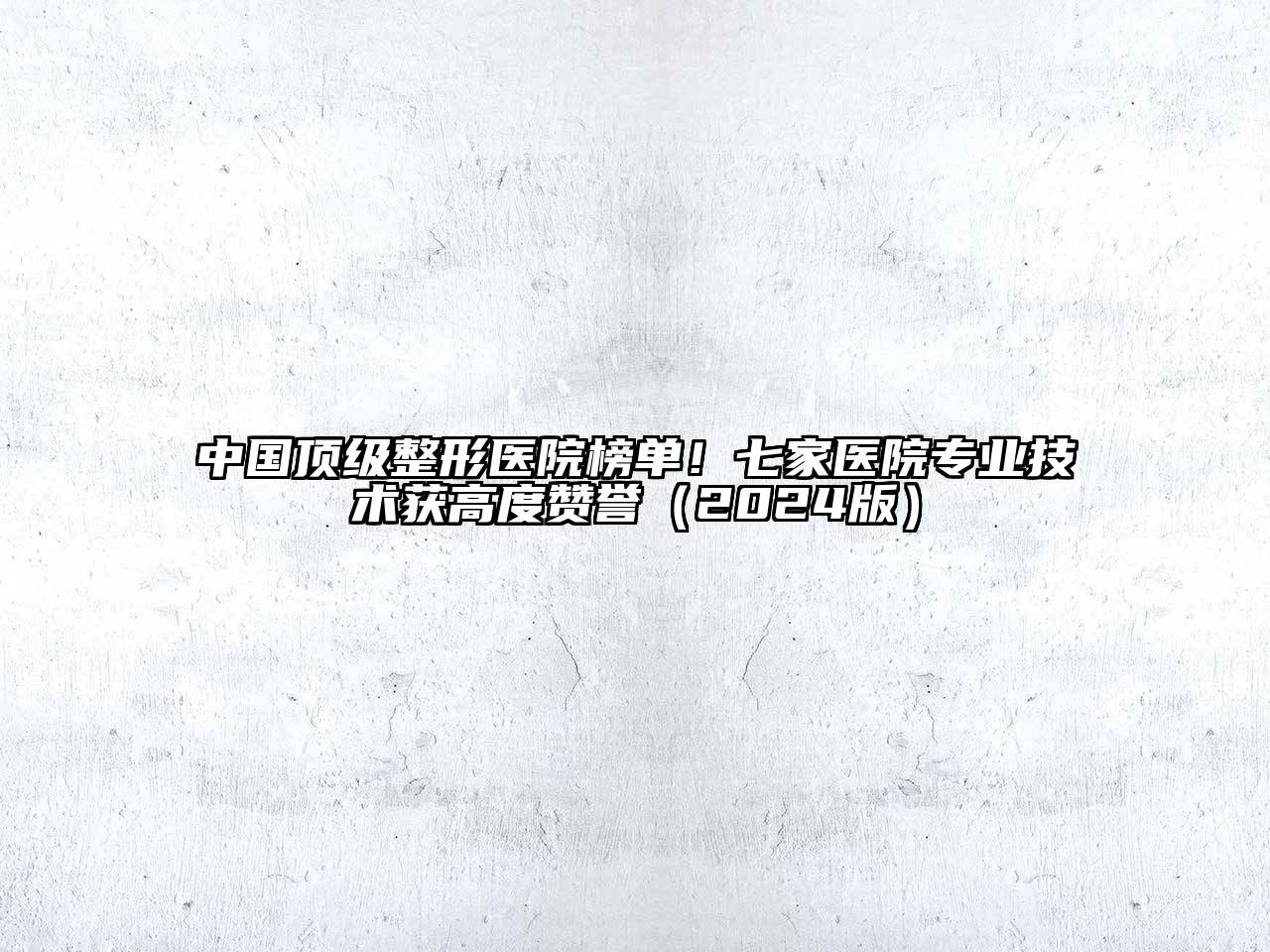 中国顶级整形医院榜单！七家医院专业技术获高度赞誉2025年