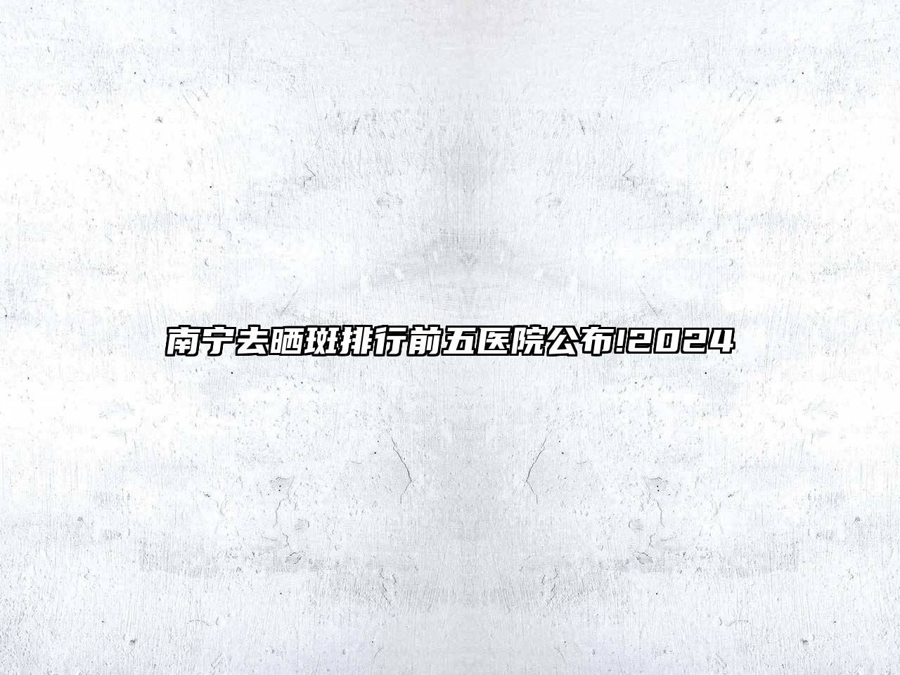 南宁去晒斑排行前五医院公布!2025