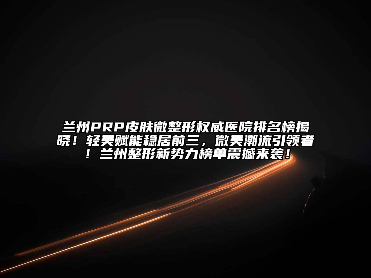 兰州PRP皮肤微整形权威医院排名榜揭晓！轻美赋能稳居前三，微美潮流引领者！兰州整形新势力榜单震撼来袭！