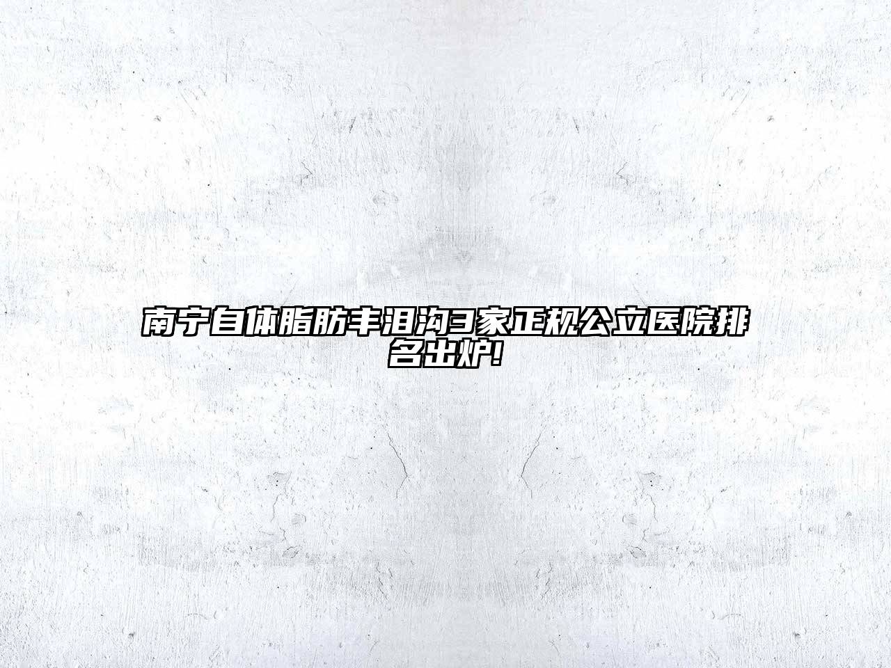南宁自体脂肪丰泪沟3家正规公立医院排名出炉!