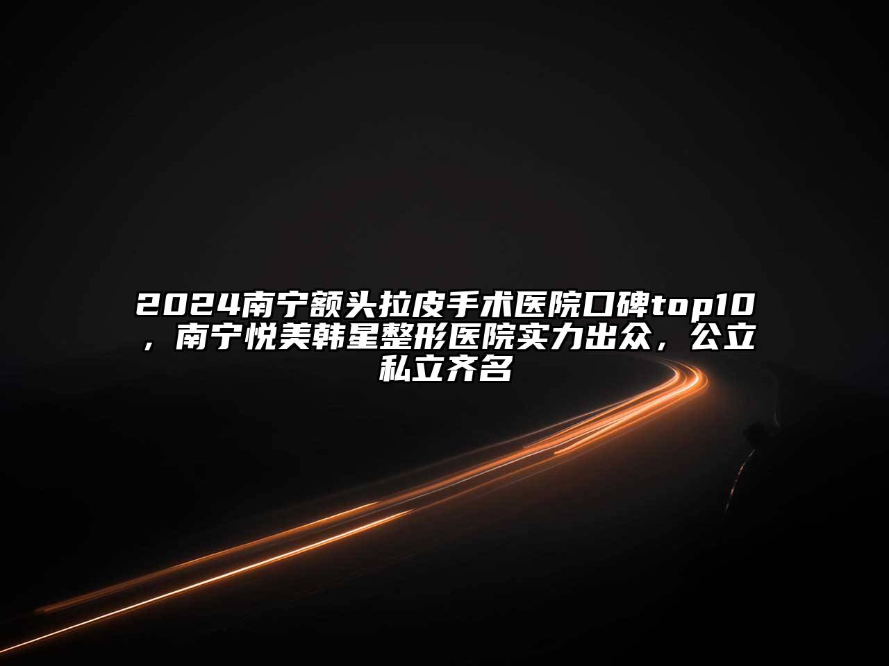 2025南宁额头拉皮手术医院口碑top10，南宁悦美韩星整形医院实力出众，公立私立齐名