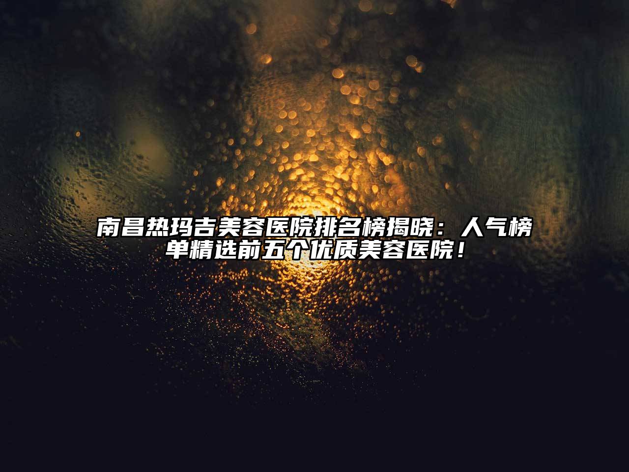 南昌热玛吉美容医院排名榜揭晓：人气榜单精选前五个优质美容医院！