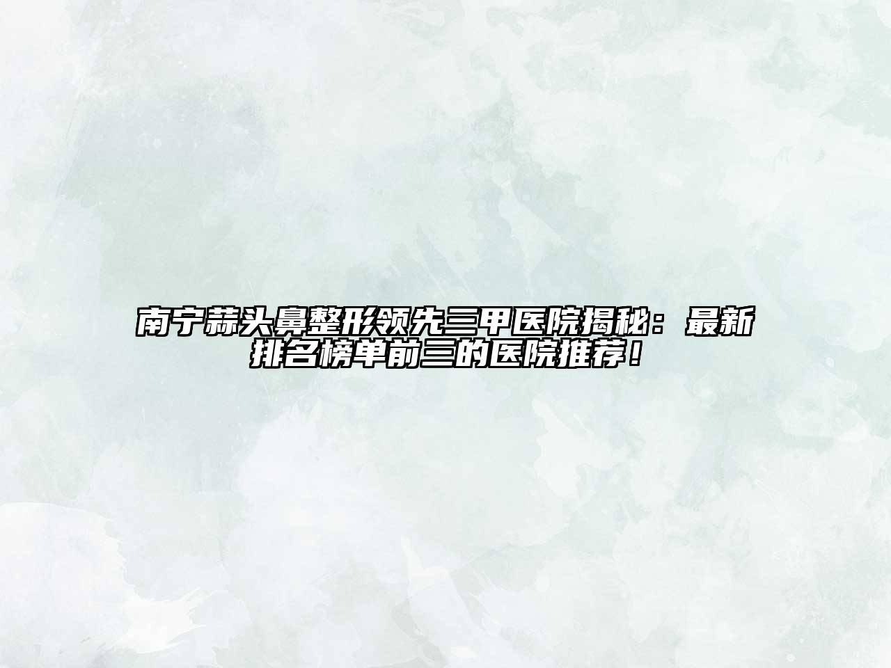 南宁蒜头鼻整形领先三甲医院揭秘：最新排名榜单前三的医院推荐！