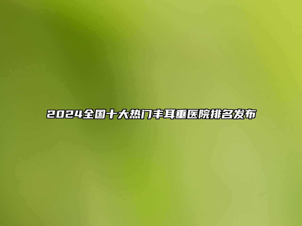 2025全国十大热门丰耳垂医院排名发布