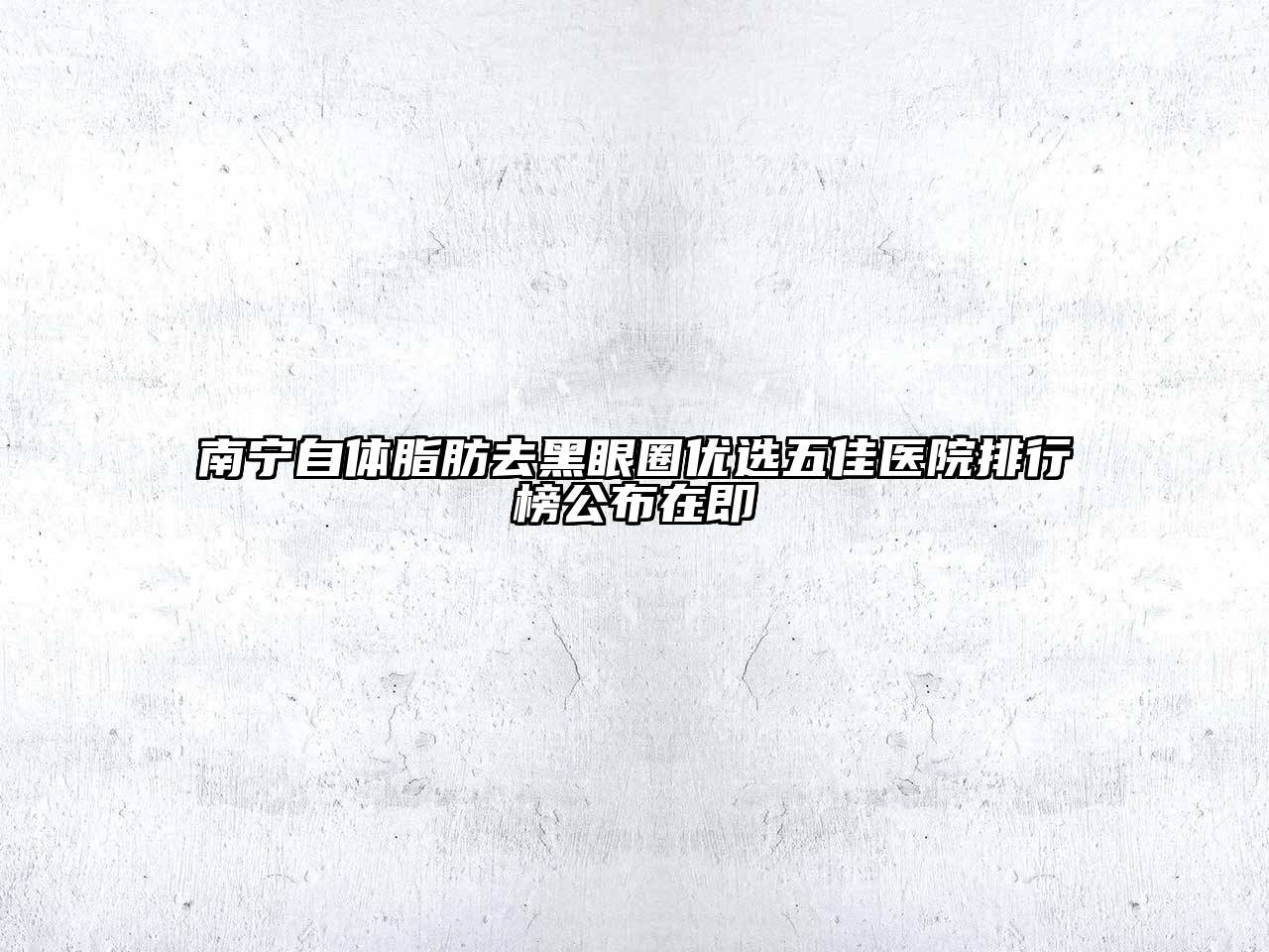 南宁自体脂肪去黑眼圈优选五佳医院排行榜公布在即