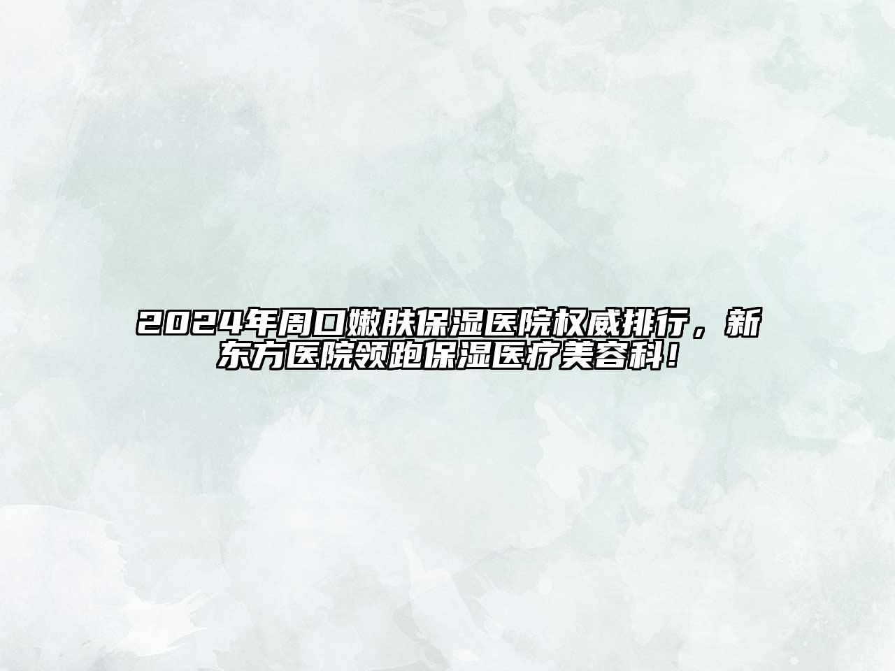 2025年周口嫩肤保湿医院权威排行，新东方医院领跑保湿医疗美容科！