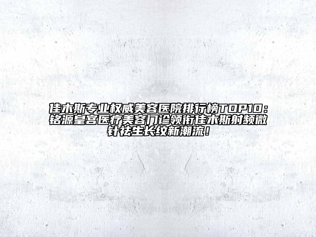 佳木斯专业权威美容医院排行榜TOP10：铭源皇宫医疗美容门诊领衔佳木斯射频微针祛生长纹新潮流！