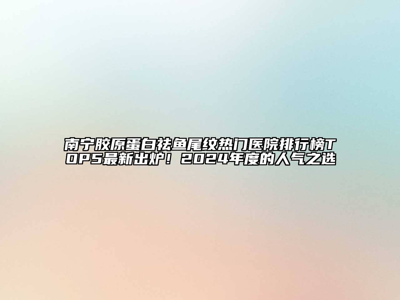 南宁胶原蛋白祛鱼尾纹热门医院排行榜TOP5最新出炉！2025年度的人气之选