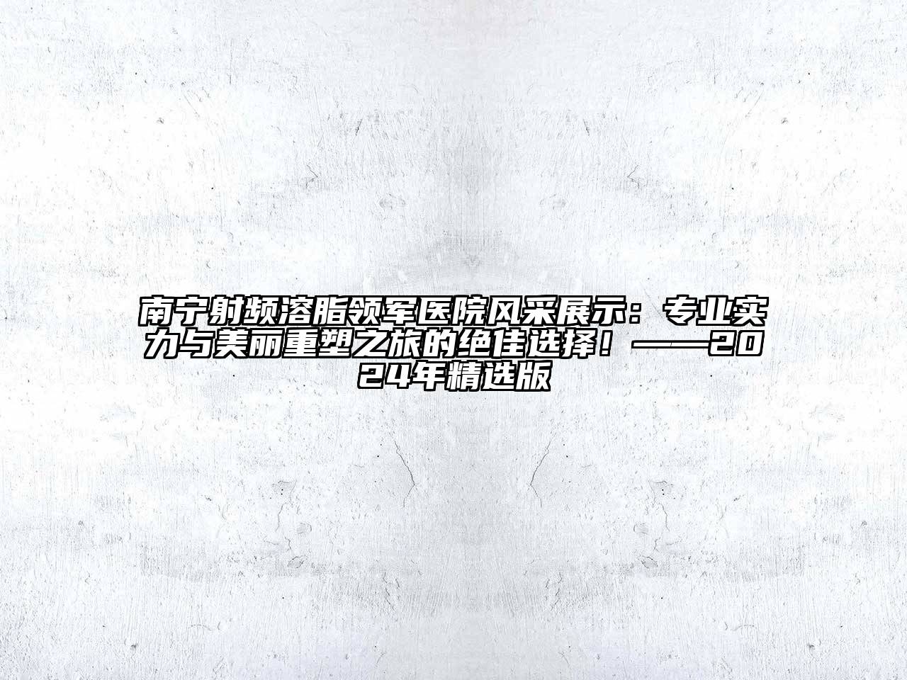 南宁射频溶脂领军医院风采展示：专业实力与美丽重塑之旅的绝佳选择！——2025年精选版