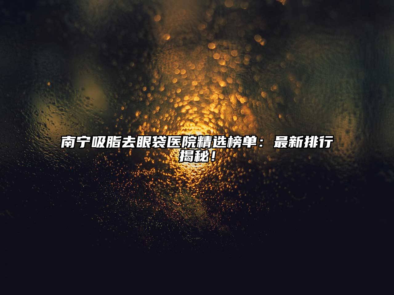 南宁吸脂去眼袋医院精选榜单：最新排行揭秘！