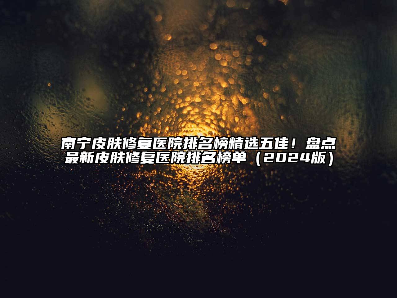南宁皮肤修复医院排名榜精选五佳！盘点最新皮肤修复医院排名榜单2025年