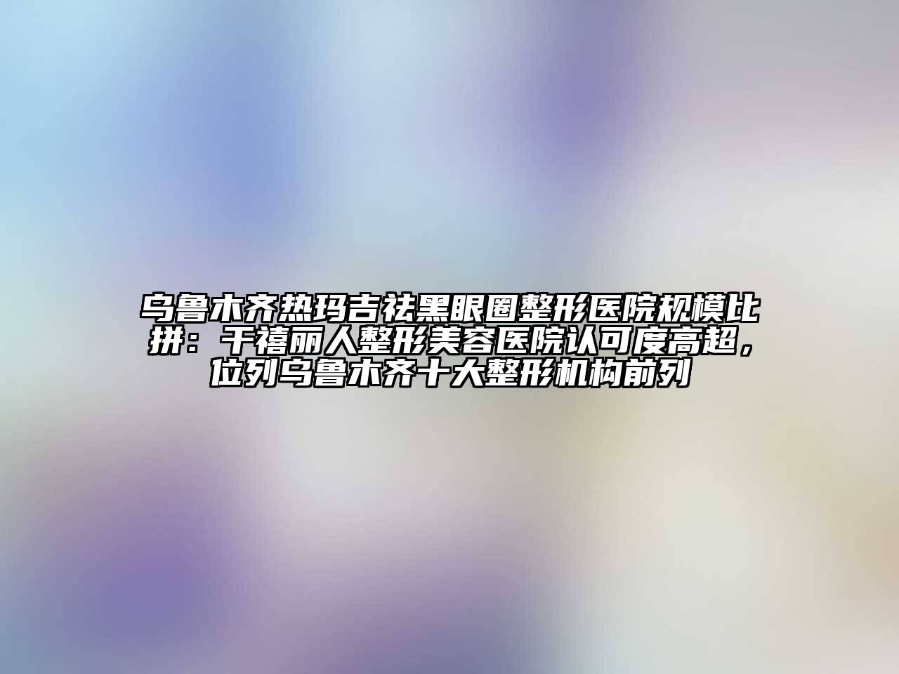 乌鲁木齐热玛吉祛黑眼圈整形医院规模比拼：干禧丽人整形美容医院认可度高超，位列乌鲁木齐十大整形机构前列