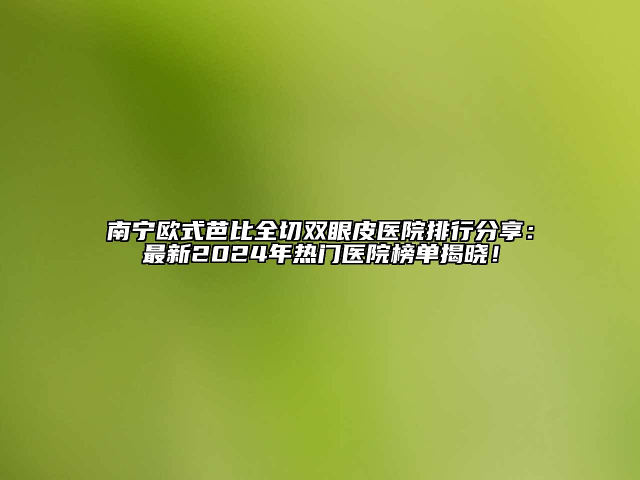 南宁欧式芭比全切双眼皮医院排行分享：最新2025年热门医院榜单揭晓！