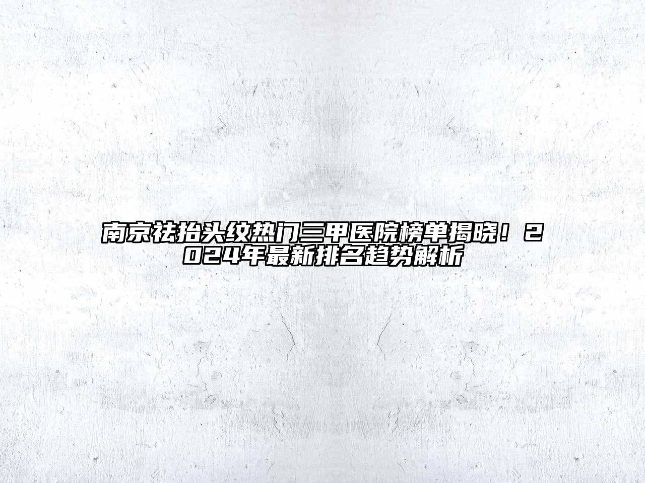 南京祛抬头纹热门三甲医院榜单揭晓！2025年最新排名趋势解析