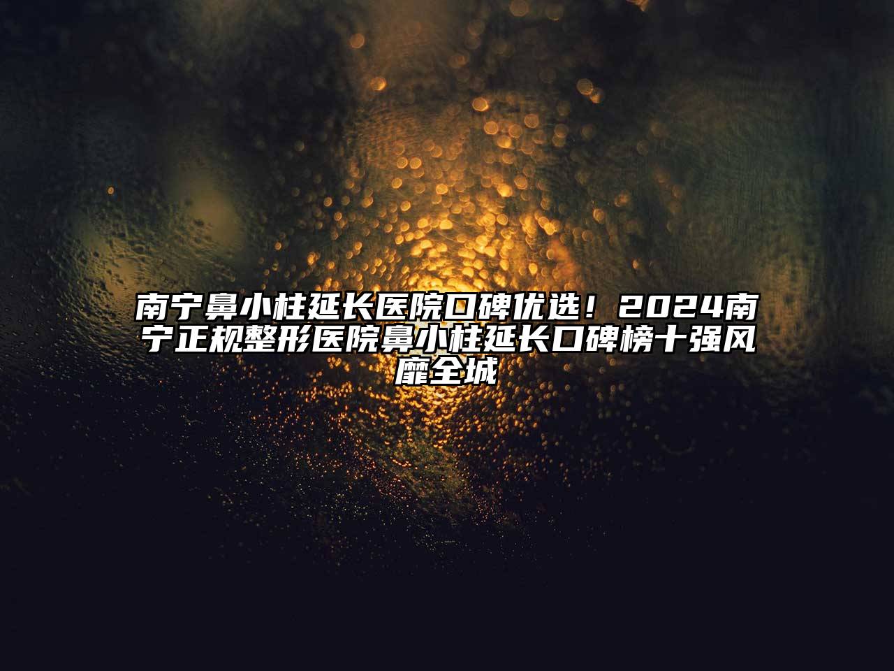南宁鼻小柱延长医院口碑优选！2025南宁正规整形医院鼻小柱延长口碑榜十强风靡全城