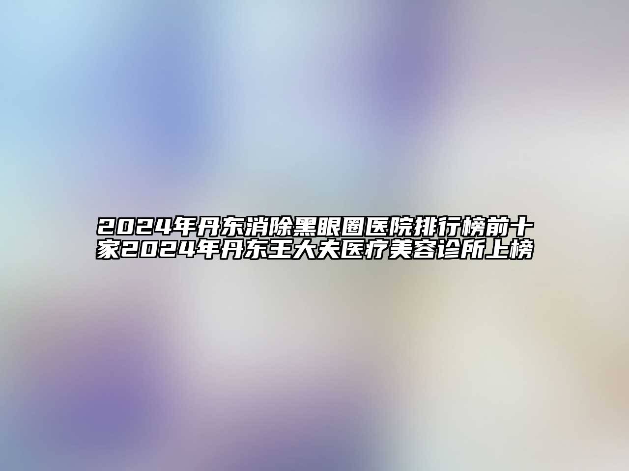 2025年丹东消除黑眼圈医院排行榜前十家2025年丹东王大夫医疗美容诊所上榜