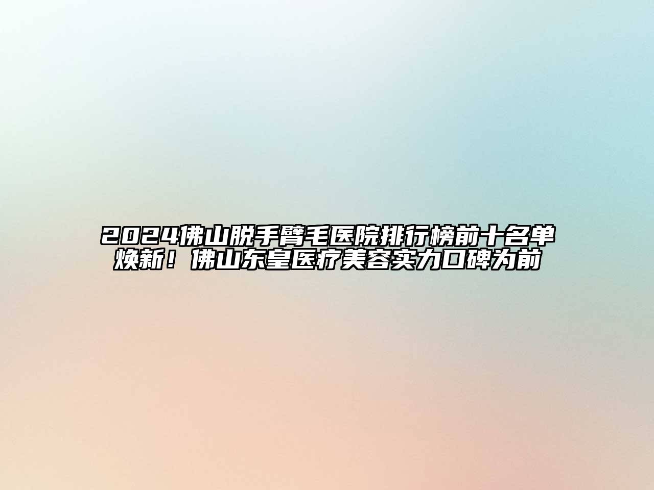 2025佛山脱手臂毛医院排行榜前十名单焕新！佛山东皇医疗美容实力口碑为前