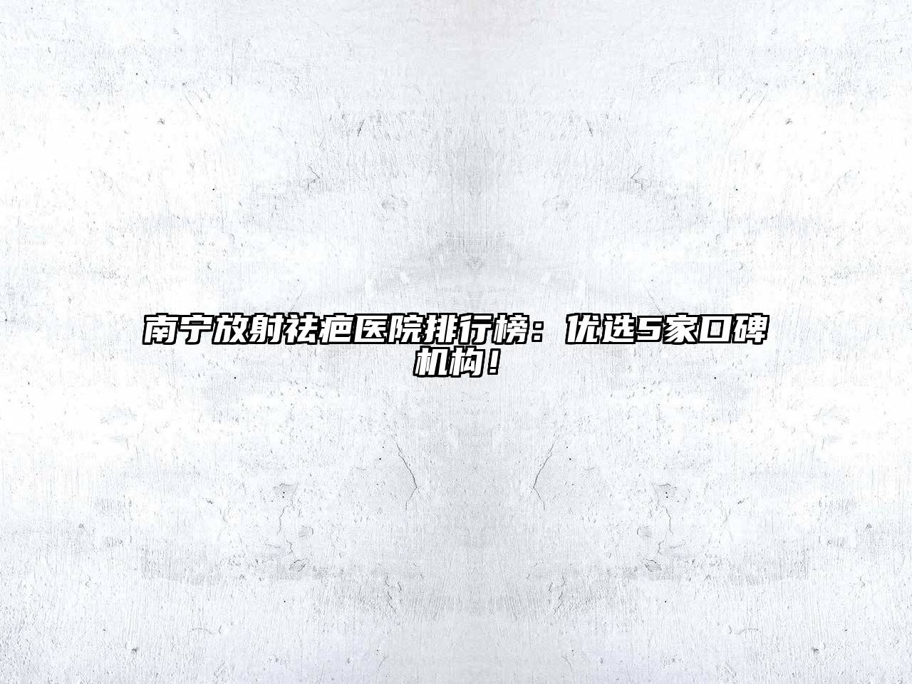 南宁放射祛疤医院排行榜：优选5家口碑机构！