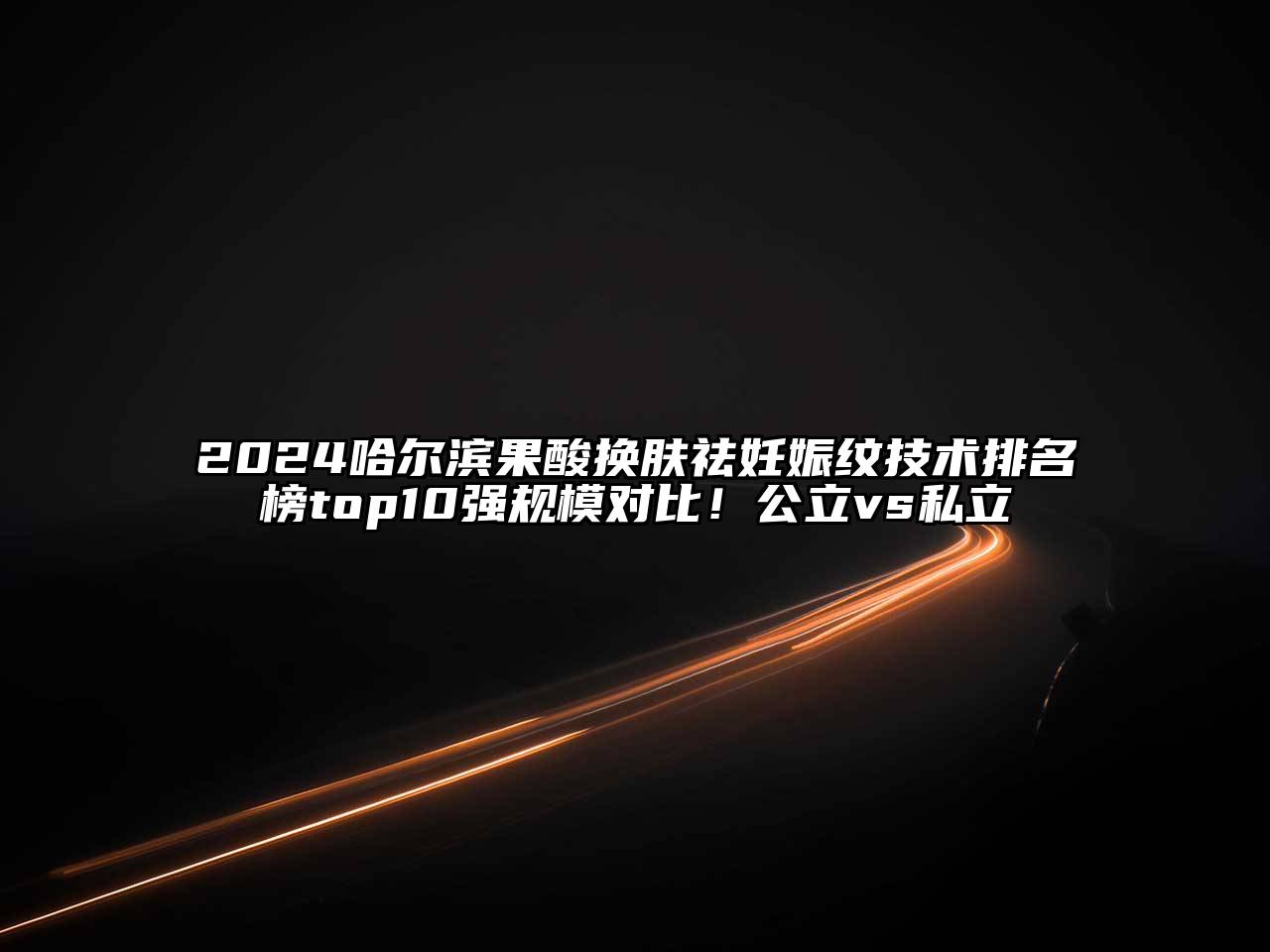 2025哈尔滨果酸换肤祛妊娠纹技术排名榜top10强规模对比！公立vs私立
