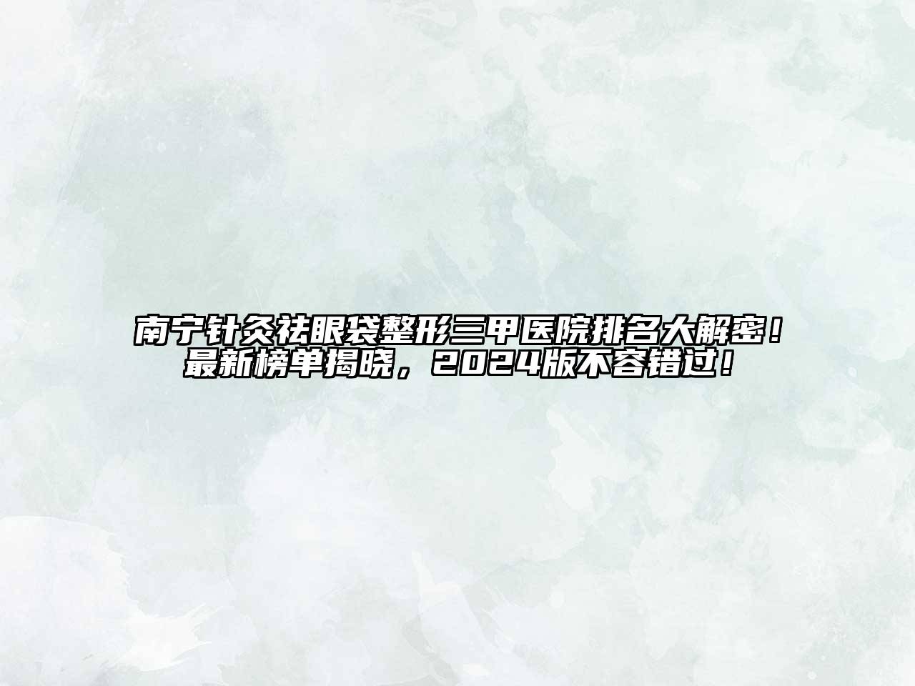 南宁针灸祛眼袋整形三甲医院排名大解密！最新榜单揭晓，2025版不容错过！