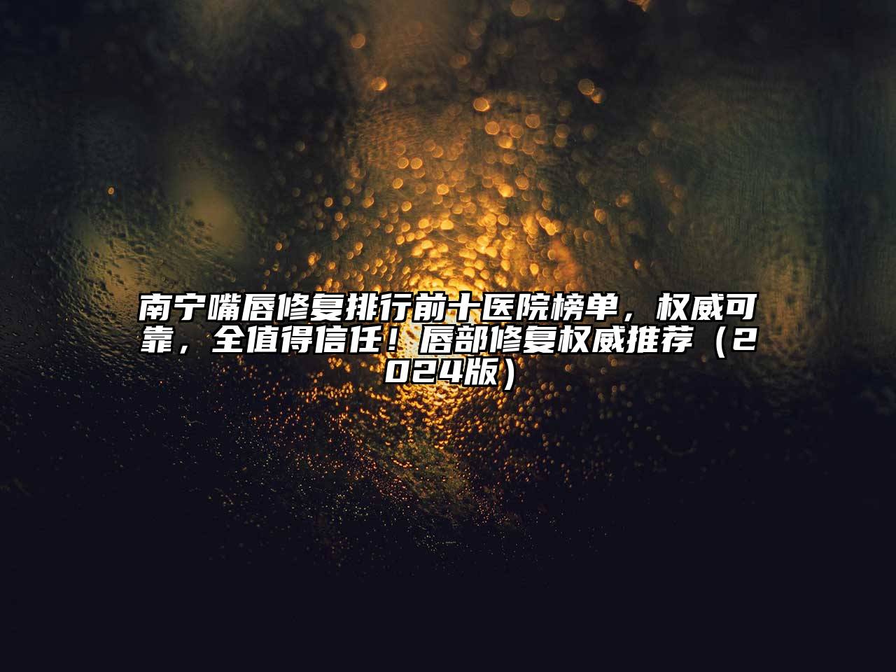南宁嘴唇修复排行前十医院榜单，权威可靠，全值得信任！唇部修复权威推荐2025年