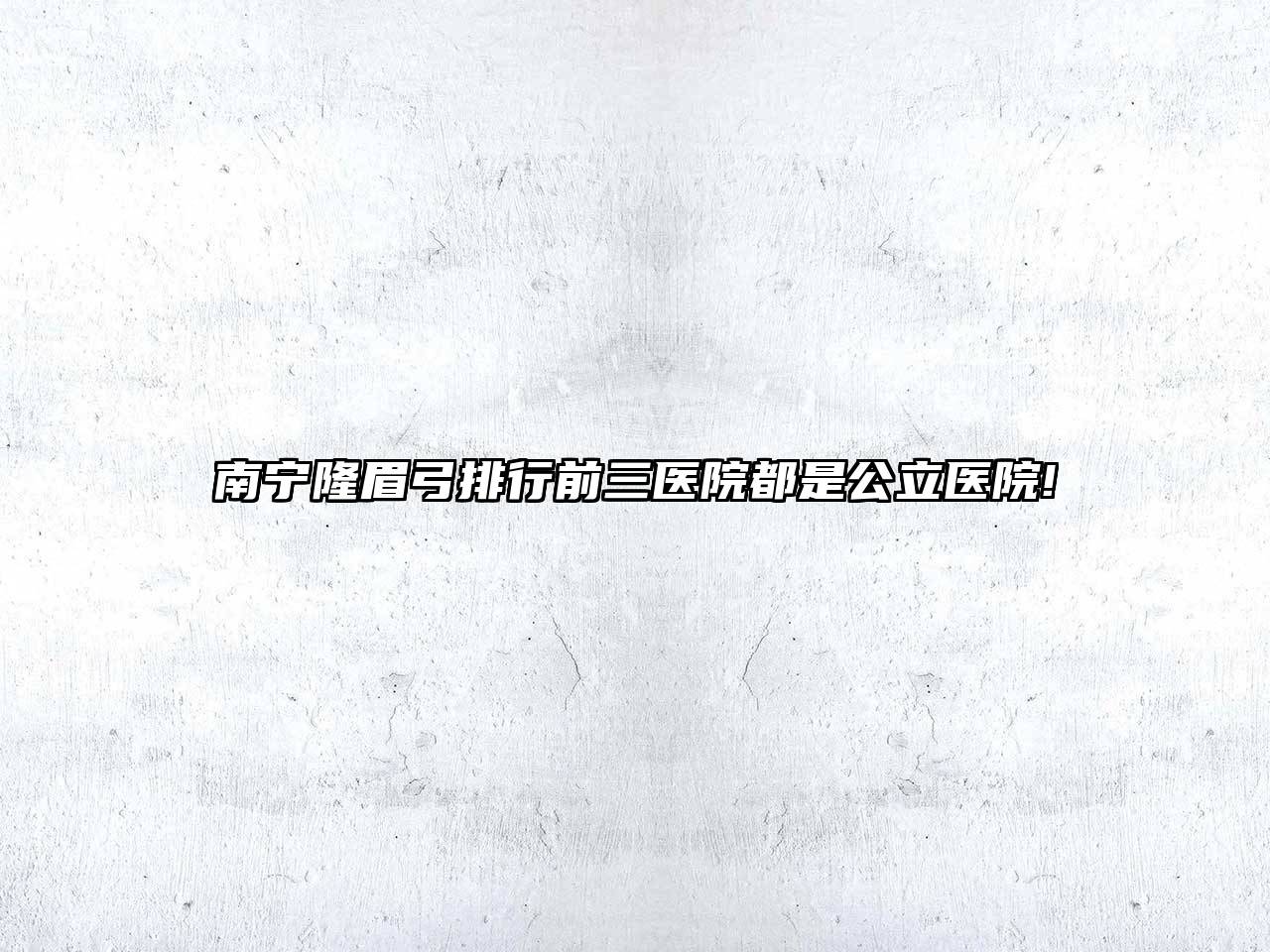 南宁隆眉弓排行前三医院都是公立医院!