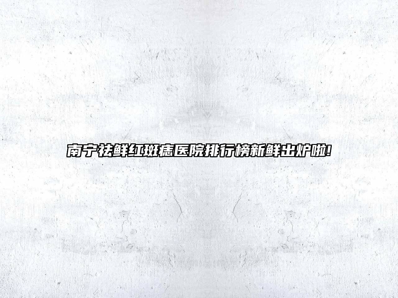 南宁祛鲜红斑痣医院排行榜新鲜出炉啦!