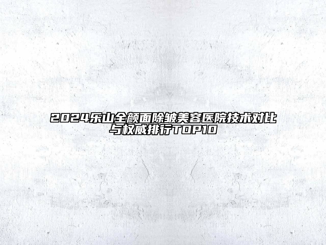2025乐山全颜面除皱美容医院技术对比与权威排行TOP10