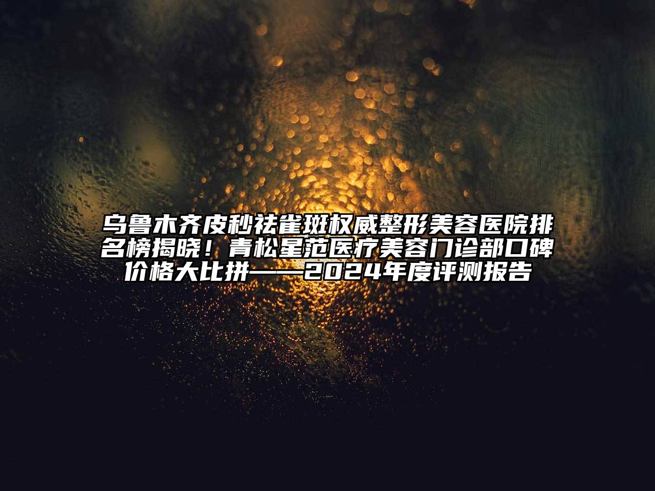 乌鲁木齐皮秒祛雀斑权威整形美容医院排名榜揭晓！青松星范医疗美容门诊部口碑价格大比拼——2025年度评测报告