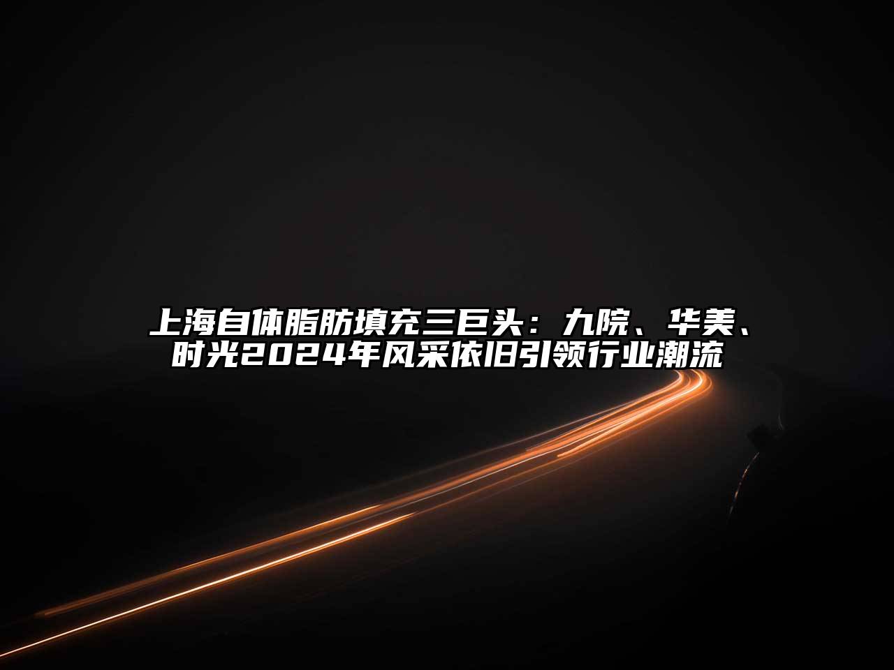 上海自体脂肪填充三巨头：九院、华美、时光2025年风采依旧引领行业潮流