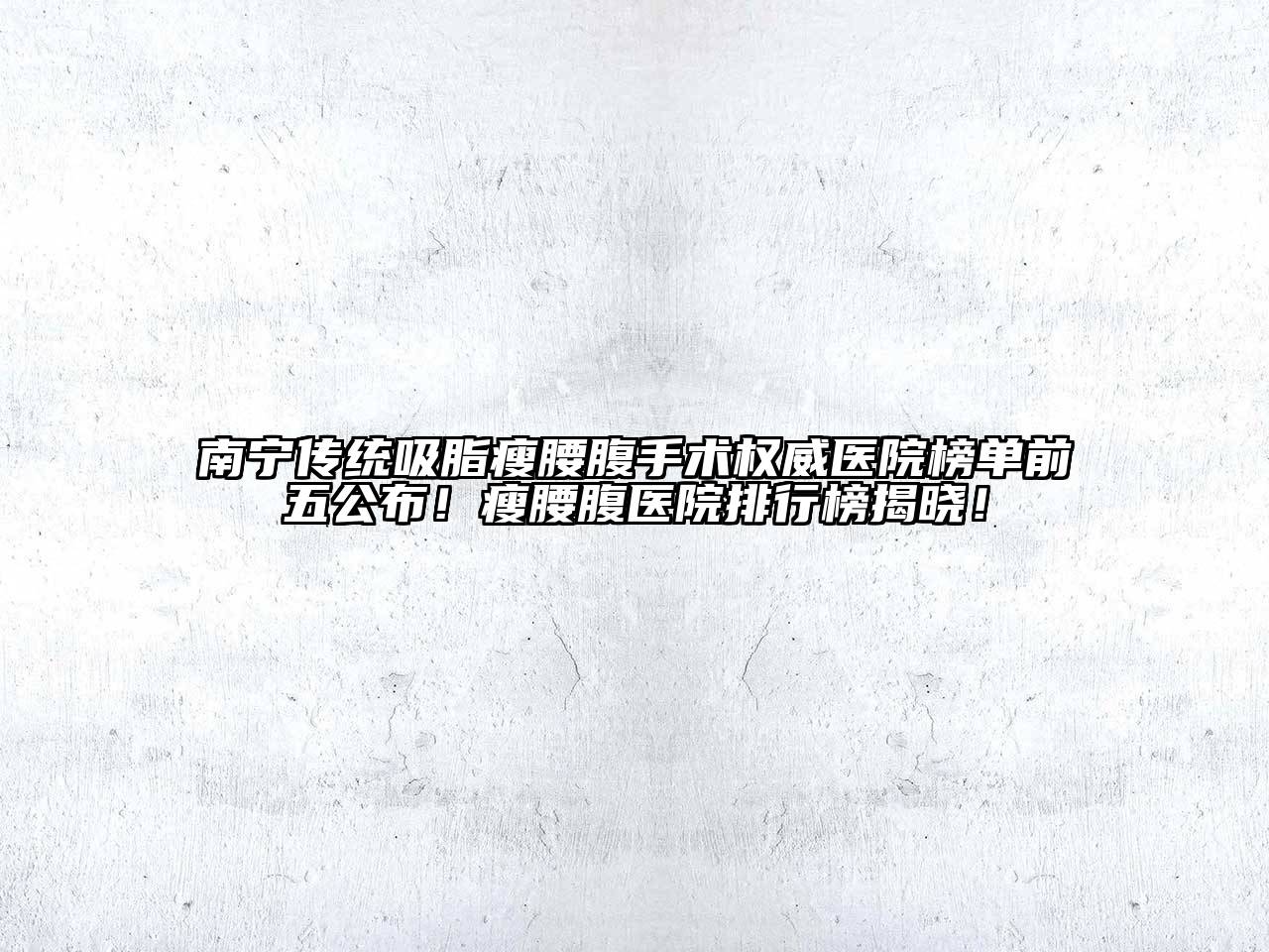 南宁传统吸脂瘦腰腹手术权威医院榜单前五公布！瘦腰腹医院排行榜揭晓！