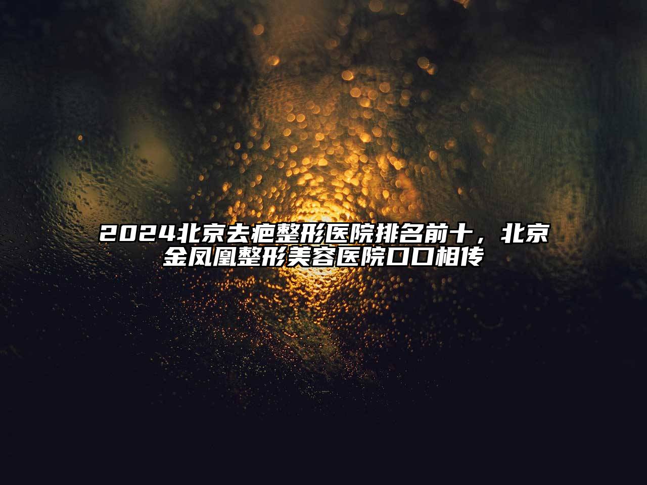 2025北京去疤整形医院排名前十，北京金凤凰整形美容医院口口相传