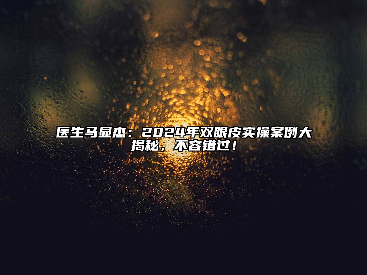 医生马显杰：2025年双眼皮实操案例大揭秘，不容错过！