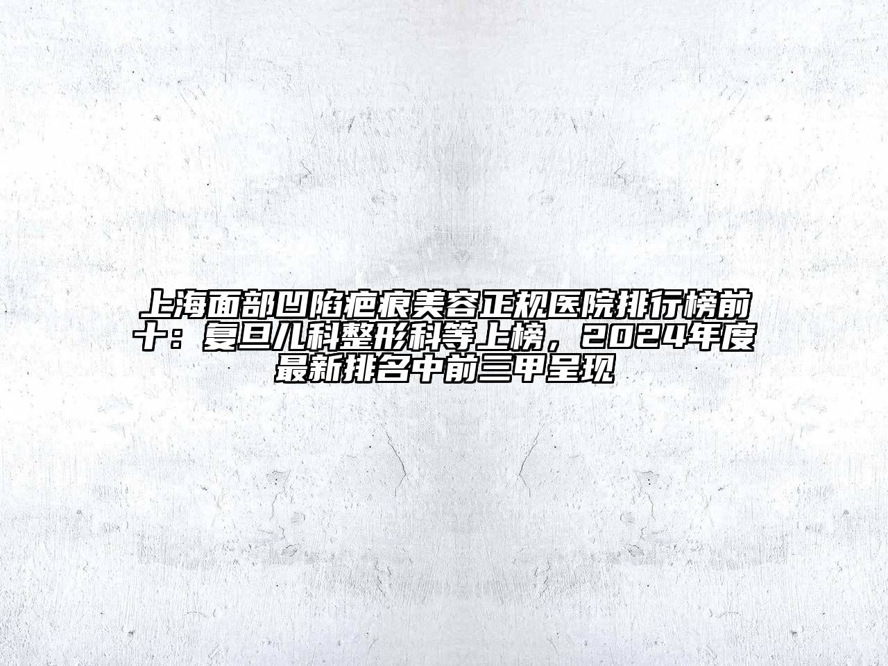 上海面部凹陷疤痕美容正规医院排行榜前十：复旦儿科整形科等上榜，2025年度最新排名中前三甲呈现