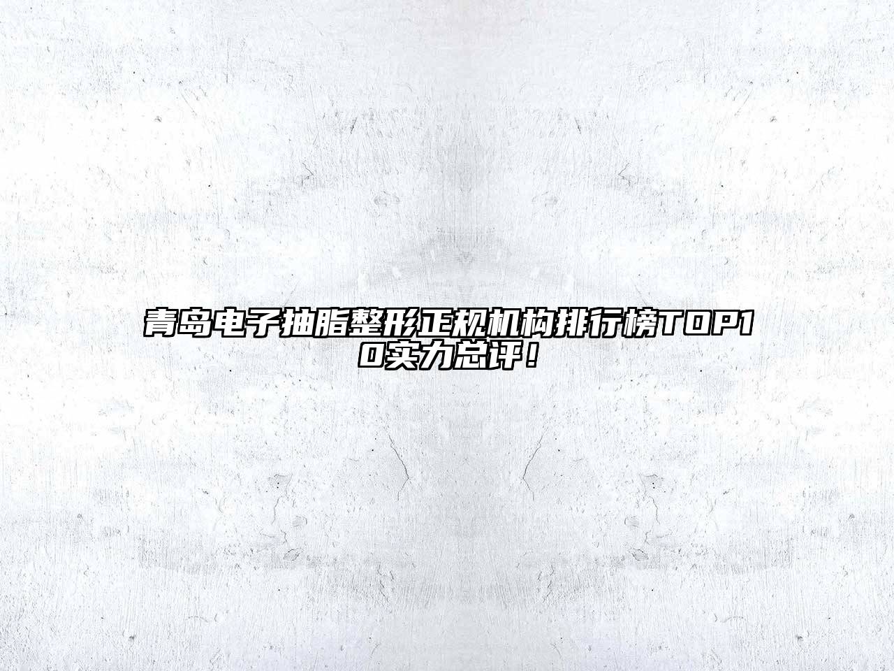 青岛电子抽脂整形正规机构排行榜TOP10实力总评！