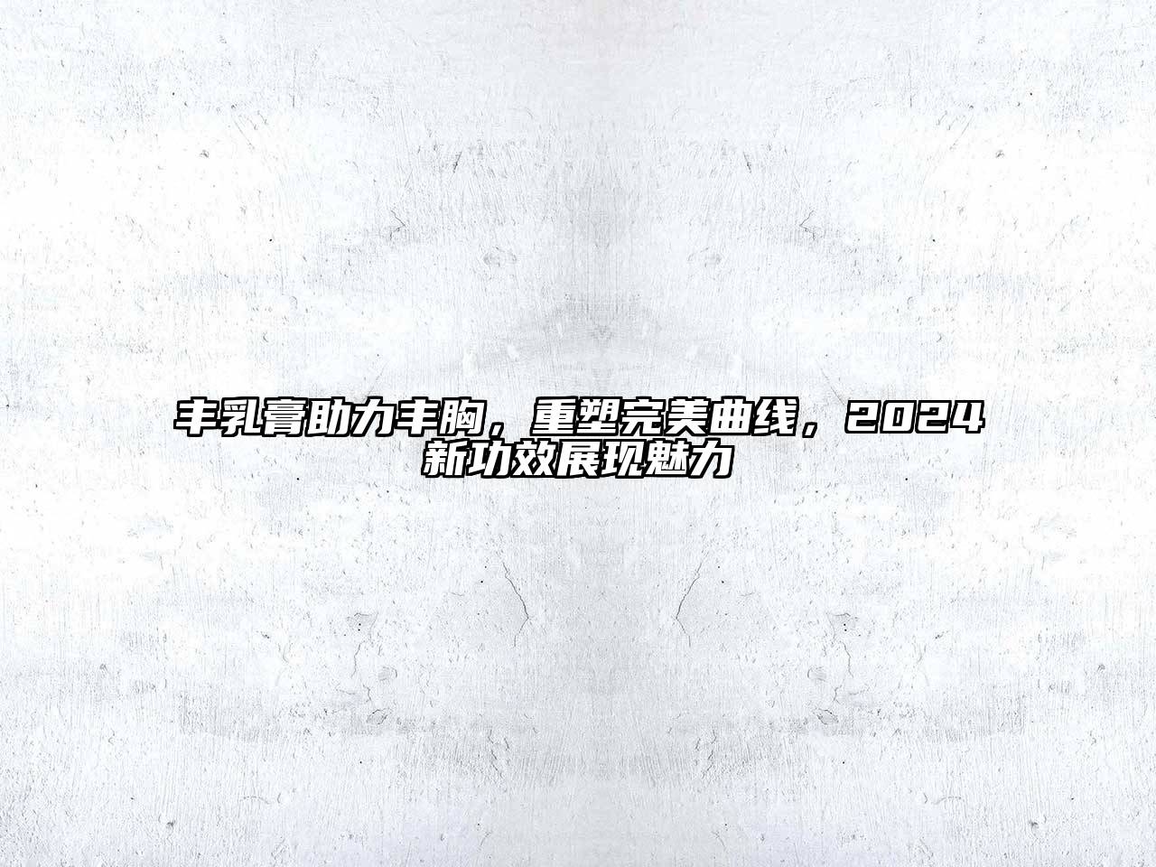丰乳膏助力丰胸，重塑完美曲线，2025新功效展现魅力