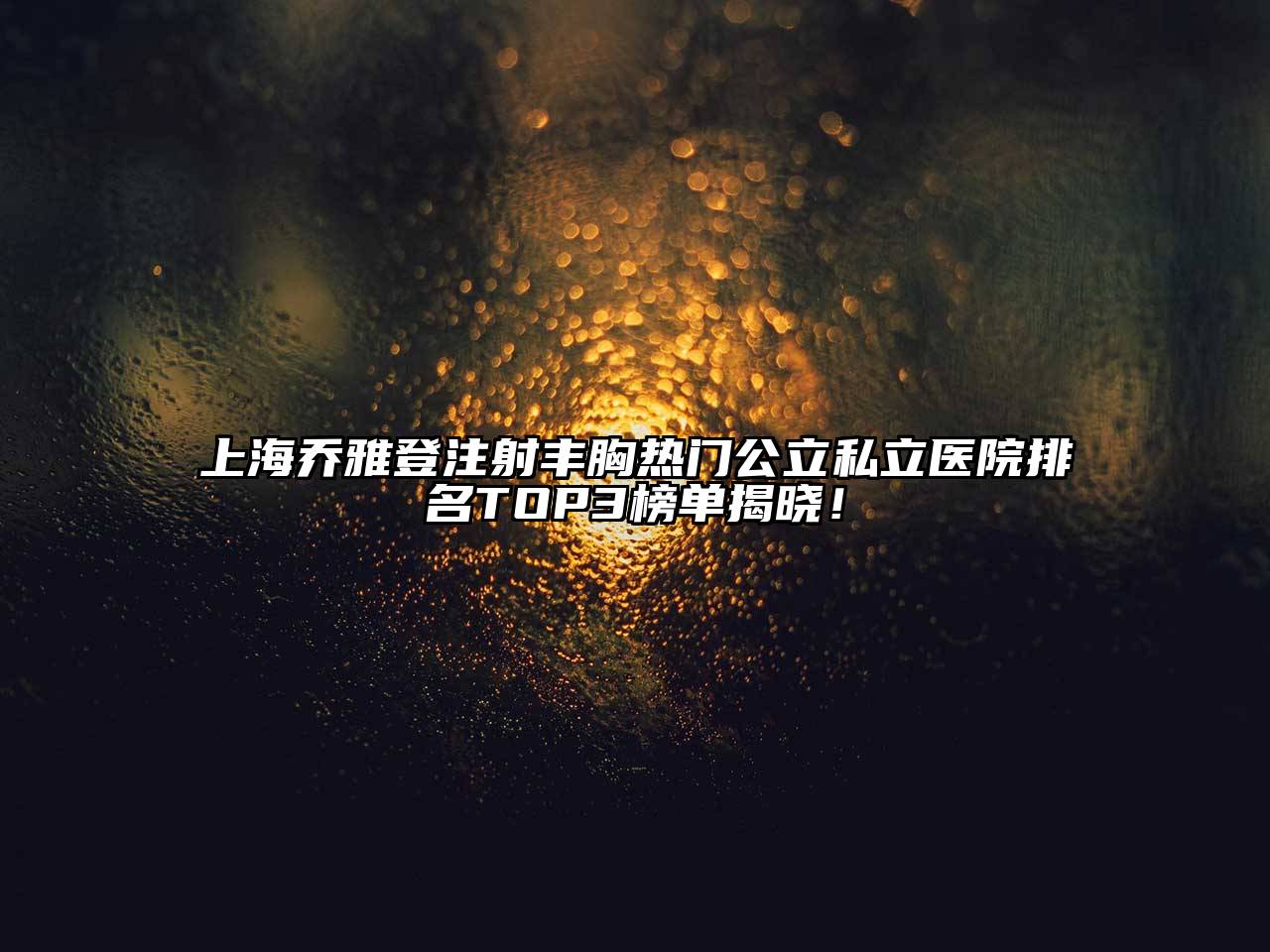 上海乔雅登注射丰胸热门公立私立医院排名TOP3榜单揭晓！