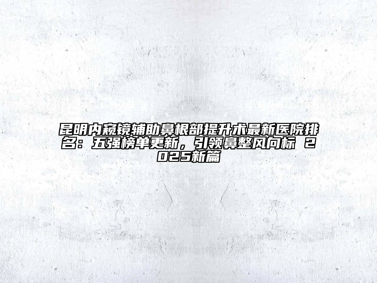 昆明内窥镜辅助鼻根部提升术最新医院排名：五强榜单更新，引领鼻整风向标 2025新篇