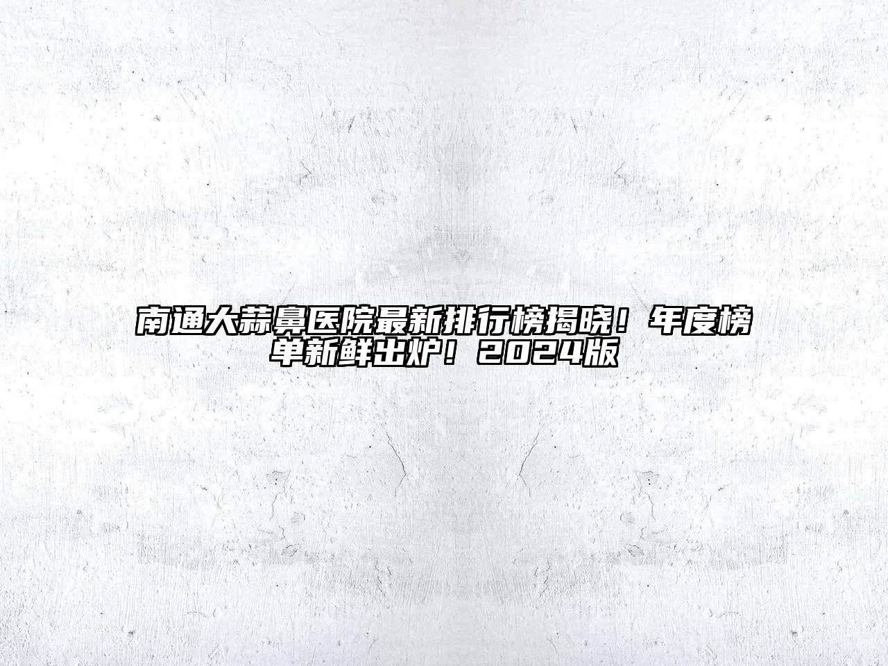 南通大蒜鼻医院最新排行榜揭晓！年度榜单新鲜出炉！2025版