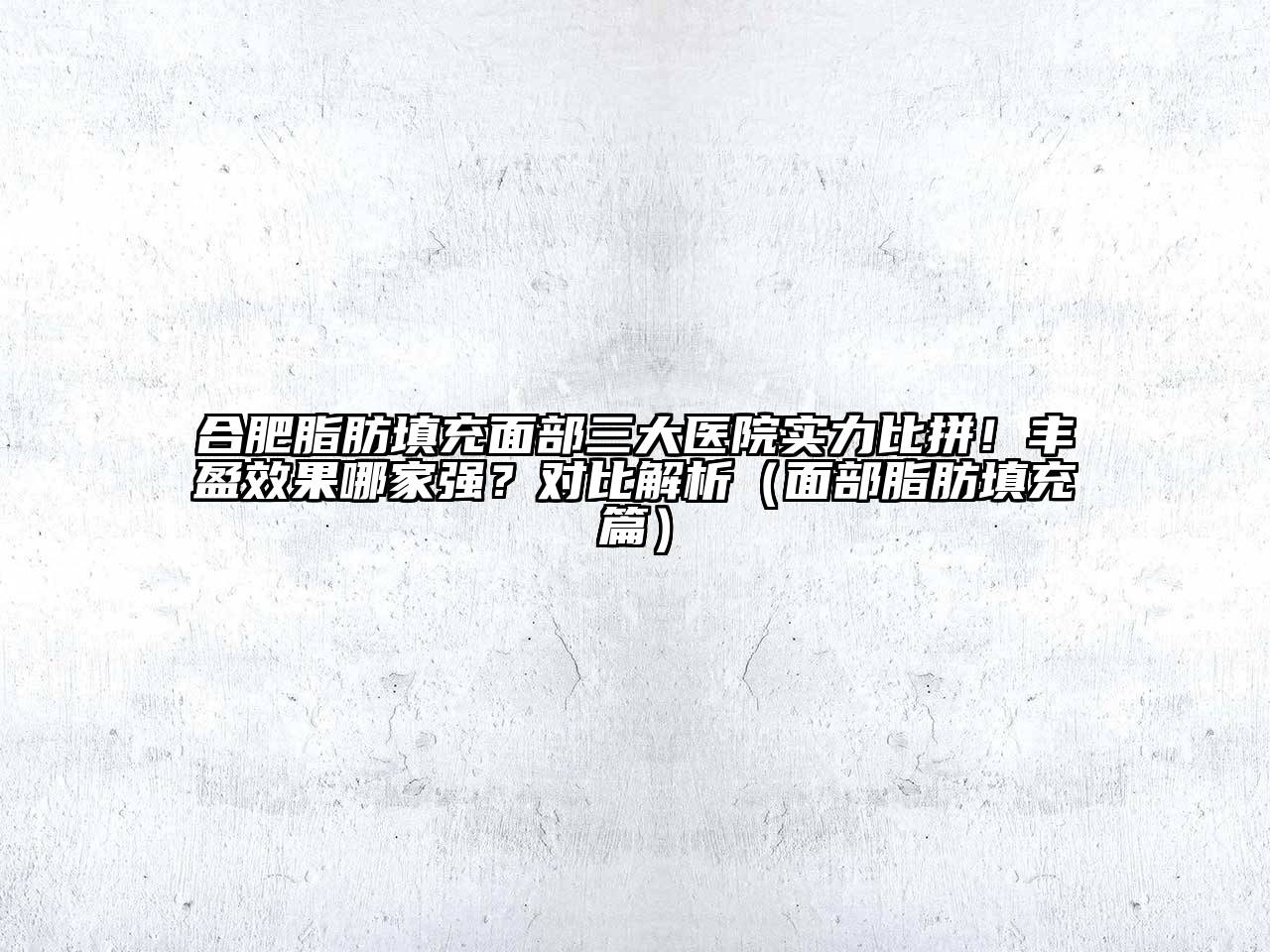 合肥脂肪填充面部三大医院实力比拼！丰盈效果哪家强？对比解析（面部脂肪填充篇）